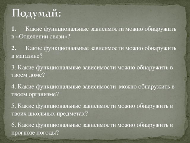 1.      Какие функциональные зависимости можно обнаружить в «Отделении связи»? 2.      Какие функциональные зависимости можно обнаружить в магазине? 3. Какие функциональные зависимости можно обнаружить в твоем доме? 4. Какие функциональные зависимости можно обнаружить в твоем организме?      5. Какие функциональные зависимости можно обнаружить в твоих школьных предметах? 6. Какие функциональные зависимости можно обнаружить в прогнозе погоды?