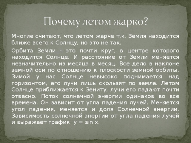 Многие считают, что летом жарче т.к. Земля находится ближе всего к Солнцу, но это не так. Орбита Земли - это почти круг, в центре которого находится Солнце. И расстояние от Земли меняется незначительно из месяца в месяц. Все дело в наклоне земной оси по отношению к плоскости земной орбиты. Зимой у нас Солнце невысоко поднимается над горизонтом, его лучи лишь скользят по земле. Летом Солнце приближается к Зениту, лучи его падают почти отвесно. Поток солнечной энергии одинаков во все времена. Он зависит от угла падения лучей. Меняется угол падения, меняется и доля Солнечной энергии. Зависимость солнечной энергии от угла падения лучей и выражает график у = sin x.