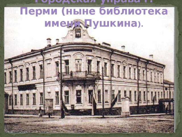 Городская управа г. Перми (ныне библиотека имени Пушкина ).  