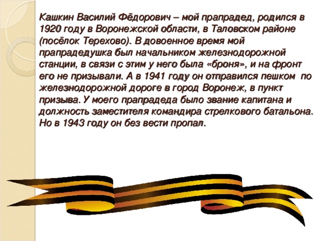 Кашкин Василий Фёдорович – мой прапрадед, родился в 1920 году в Воронежской области, в Таловском районе (посёлок Терехово). В довоенное время мой прапрадедушка был начальником железнодорожной станции, в связи с этим у него была «броня», и на фронт его не призывали. А в 1941 году он отправился пешком по железнодорожной дороге в город Воронеж, в пункт призыва. У моего прапрадеда было звание капитана и должность заместителя командира стрелкового батальона. Но в 1943 году он без вести пропал. 
