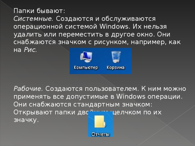 Папки бывают: Системные. Создаются и обслуживаются операционной системой Windows. Их нельзя удалить или переместить в другое окно. Они снабжаются значком с рисунком, на­пример, как на Рис. Рабочие. Создаются пользователем. К ним можно приме­нять все допустимые в Windows операции. Они снабжа­ются стандартным значком: Открывают папки двойным щелчком по их значку.