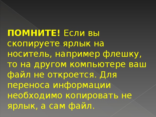 ПОМНИТЕ! Если вы скопируете ярлык на носитель, например флешку, то на другом компьютере ваш файл не откроется. Для переноса информации необходимо копи­ровать не ярлык, а сам файл.