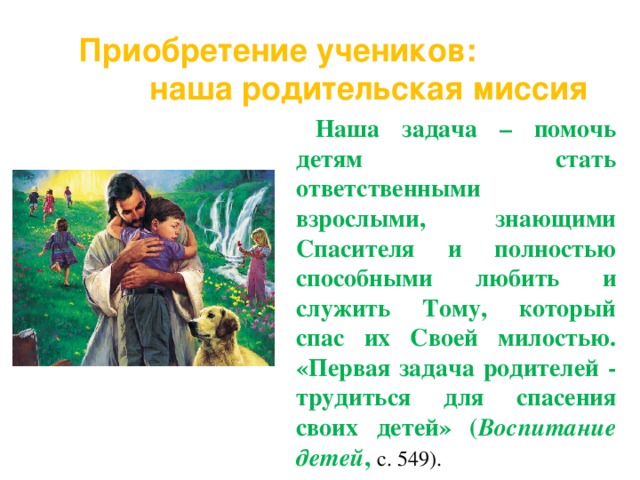 Приобретение учеников:  наша родительская миссия Наша задача – помочь детям стать ответственными взрослыми, знающими Спасителя и полностью способными любить и служить Тому, который спас их Своей милостью. «Первая задача родителей - трудиться для спасения своих детей» ( Воспитание детей , с. 549). Приобретение учеников: наша родительская миссия Наша задача – помочь детям стать ответственными взрослыми, знающими Спасителя и полностью способными любить и служить Тому, который спас их Своей милостью. Мы надеемся, что они примут Иисуса Христа как своего Спасителя и Господа. Этот акт принятия Христа – их выбор. Родители ведут своих детей Ему и приглашают их следовать за Ним. «Мы соработники у Бога, и наша работа должна начаться с тех, кто к нам ближе всего. Не существует более важного миссионерского поля, чем наши семьи» ( Воспитание детей , с. 476). «Первая задача родителей - трудиться для спасения своих детей» ( Воспитание детей , с. 549).  