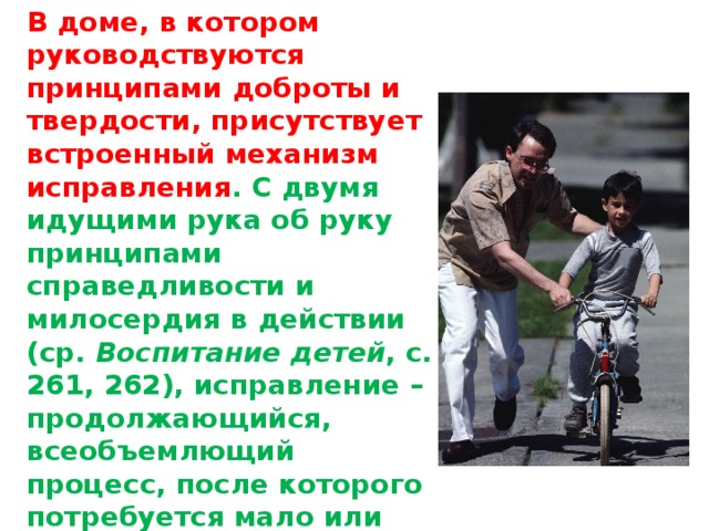 В доме, в котором руководствуются принципами доброты и твердости, присутствует встроенный механизм исправления . С двумя идущими рука об руку принципами справедливости и милосердия в действии (ср. Воспитание детей , с. 261, 262), исправление – продолжающийся, всеобъемлющий процесс, после которого потребуется мало или вообще не потребуется никаких дополнительных особых «исправительных мер».   