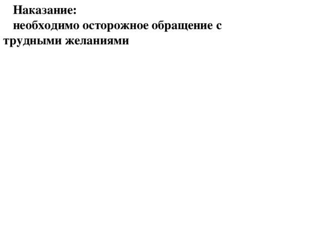 Наказание: необходимо осторожное обращение с трудными желаниями Наказание: необходимо осторожное обращение с трудными желаниями   Однако бывает, когда дети демонстрируют такие привычки, как эгоцентризм, жестокость по отношению к другим и непослушание родителям, несмотря на отчаянные попытки последних удовлетворить все нужды ребенка и применять стиль воспитания, основанный на любви, доброте и твердости. Некоторые дети демонстрируют «ненависть к ограничениям», «любовь к потаканию своим желаниям» и «безразличие к духовным истинам». С такими детьми надо вести тщательную работу (Воспитание детей, с. 250).  