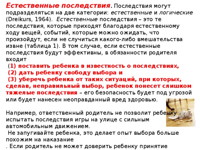 Естественные последствия .  Последствия могут подразделяться на две категории: естественные и логические (Dreikurs, 1964). Естественные последствия – это те последствия, которые приходят благодаря естественному ходу вещей, событий, которые можно ожидать, что произойдут, если не случиться какого-либо вмешательства извне (таблица 1). В том случае, если естественные последствия будут эффективны, в обязанности родителя входит  ( 1) поставить ребенка в известность о последствиях,  (2) дать ребенку свободу выбора и  (3) уберечь ребенка от таких ситуаций, при которых, сделав, неправильный выбор, ребенок понесет слишком тяжелые последствия – его безопасность будет под угрозой или будет нанесен неоправданный вред здоровью. Например, ответственный родитель не позволит ребенку испытать последствия игры на улице с сильным автомобильным движением.  Не запугивайте ребенка, это делает опыт выбора больше похожим на наказание . Если родитель не может доверить ребенку принятие решения,  тогда преимущества эмпирического метода не будут иметь своей  силы.   