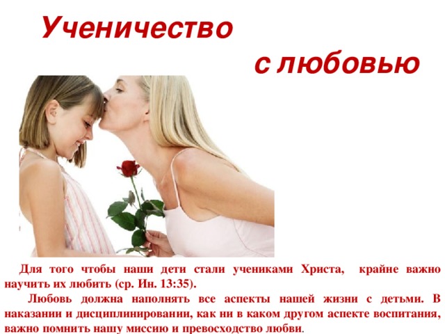 Ученичество  с любовью Ученичество с любовью. Для  того чтобы наши дети стали учениками Христа, крайне важно научить их любить (ср. Ин. 13:35). Для этого необходимо воспитывать их с любовью. «Вы можете быть евангелистами и служителями благодати в вашем доме для ваших детей ( Воспитание детей , с. 479). Любовь должна наполнять все аспекты нашей жизни с детьми. В наказании и дисциплинировании, как ни в каком другом аспекте воспитания, важно помнить нашу миссию и превосходство любви. Для того чтобы наши дети стали учениками Христа, крайне важно научить их любить (ср. Ин. 13:35).  Любовь должна наполнять все аспекты нашей жизни с детьми. В наказании и дисциплинировании, как ни в каком другом аспекте воспитания, важно помнить нашу миссию и превосходство любви .  