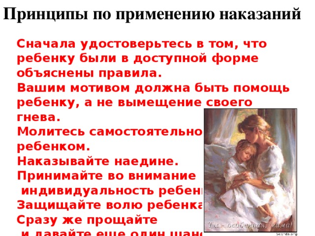 Принципы по применению наказаний Сначала удостоверьтесь в том, что ребенку были в доступной форме объяснены правила. Вашим мотивом должна быть помощь ребенку, а не вымещение своего гнева. Молитесь самостоятельно и с ребенком. Наказывайте наедине. Принимайте во внимание  индивидуальность ребенка. Защищайте волю ребенка. Сразу же прощайте  и давайте еще один шанс. Принципы по применению наказаний   Сначала удостоверьтесь в том, что ребенку были в доступной форме объяснены правила. Вашим мотивом должна быть помощь ребенку, а не вымещение своего гнева. Молитесь самостоятельно и с ребенком. Наказывайте наедине. Принимайте во внимание индивидуальность ребенка. Защищайте волю ребенка. Сразу же прощайте и давайте еще один шанс.   Заключение  