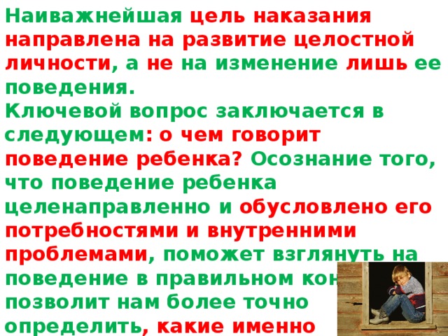 Наиважнейшая цель наказания направлена на развитие целостной личности , а не на изменение лишь ее поведения.   Ключевой вопрос заключается в следующем : о чем говорит поведение ребенка? Осознание того, что поведение ребенка целенаправленно и обусловлено его потребностями и внутренними проблемами , поможет взглянуть на поведение в правильном контексте и позволит нам более точно определить , какие именно воспитательные меры будут наиболее эффективными по отношению к этому ребенку.   
