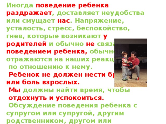 Иногда поведение ребенка раздражает , доставляет неудобства или смущает нас . Напряжение, усталость, стресс, беспокойство, гнев, которые возникают у родителей и обычно не связаны с поведением ребенка, обычно отражаются на наших реакциях  по отношению к нему.  Ребенок не должен нести бремя или боль взрослых.  Мы должны найти время, чтобы  отдохнуть и успокоиться.  Обсуждение поведения ребенка с супругом или супругой, другим родственником, другом или психологом может быть полезным. Наши собственные потребности могут влиять на наше восприятие и делать его субъективным . 