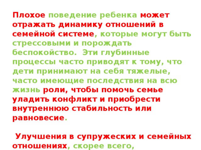Плохое поведение ребенка может отражать динамику отношений в семейной системе , которые могут быть стрессовыми и порождать беспокойство. Эти глубинные процессы часто приводят к тому, что дети принимают на себя тяжелые, часто имеющие последствия на всю жизнь роли, чтобы помочь семье уладить конфликт и приобрести внутреннюю стабильность или равновесие .   Улучшения в супружеских и семейных отношениях , скорее всего, положительно отразятся на поведении детей. Проконсультируйтесь с профессиональным семейным психологом для получения особой помощи в этой области . 