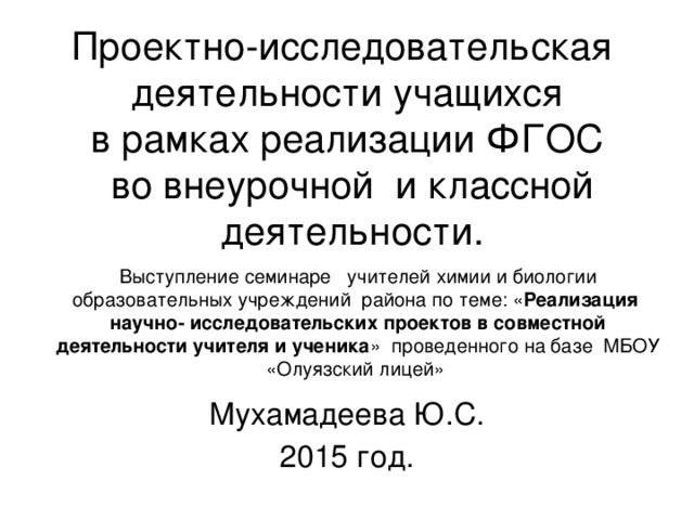 Проектно-исследовательская  деятельности учащихся  в рамках реализации ФГОС  во внеурочной и классной деятельности. Выступление семинаре учителей химии и биологии образовательных учреждений района по теме: « Реализация научно- исследовательских проектов в совместной деятельности учителя и ученика » проведенного на базе МБОУ «Олуязский лицей»    Мухамадеева Ю.С. 2015 год. 