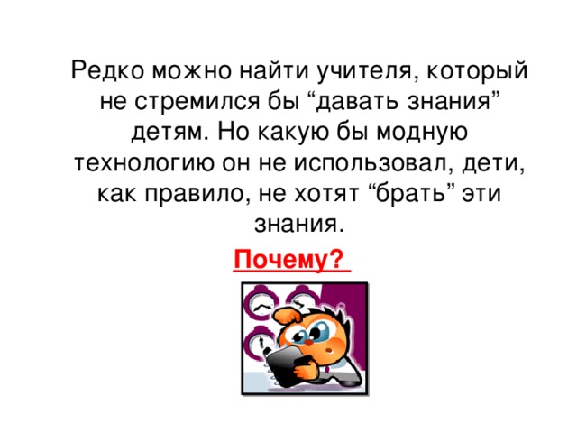  Редко можно найти учителя, который не стремился бы “давать знания” детям. Но какую бы модную технологию он не использовал, дети, как правило, не хотят “брать” эти знания.  Почему? 