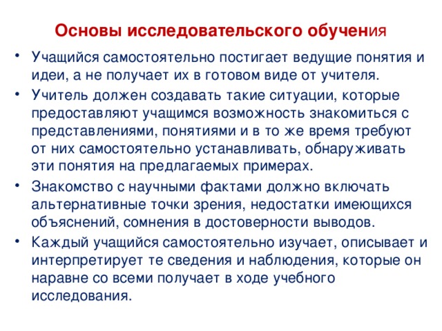 Основы исследовательского обучен ия Учащийся самостоятельно постигает ведущие понятия и идеи, а не получает их в готовом виде от учителя. Учитель должен создавать такие ситуации, которые предоставляют учащимся возможность знакомиться с представлениями, понятиями и в то же время требуют от них самостоятельно устанавливать, обнаруживать эти понятия на предлагаемых примерах. Знакомство с научными фактами должно включать альтернативные точки зрения, недостатки имеющихся объяснений, сомнения в достоверности выводов. Каждый учащийся самостоятельно изучает, описывает и интерпретирует те сведения и наблюдения, которые он наравне со всеми получает в ходе учебного исследования. 