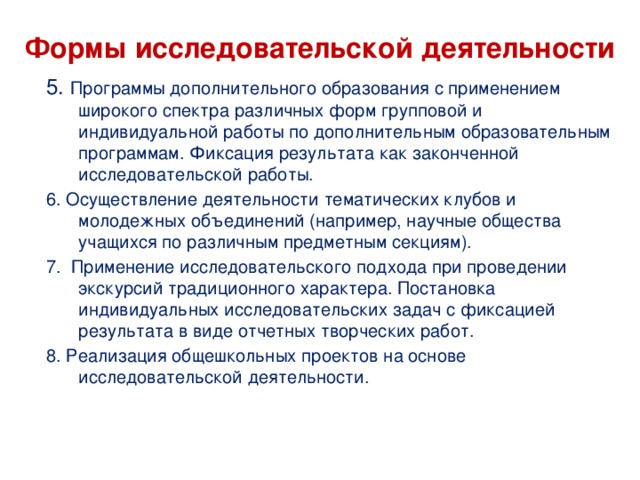    Формы исследовательской деятельности      5. Программы дополнительного образования с применением широкого спектра различных форм групповой и индивидуальной работы по дополнительным образовательным программам. Фиксация результата как законченной исследовательской работы. 6. Осуществление деятельности тематических клубов и молодежных объединений (например, научные общества учащихся по различным предметным секциям). 7. Применение исследовательского подхода при проведении экскурсий традиционного характера. Постановка индивидуальных исследовательских задач с фиксацией результата в виде отчетных творческих работ. 8. Реализация общешкольных проектов на основе исследовательской деятельности. 