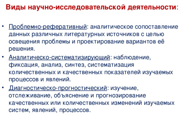  Виды научно-исследовательской деятельности :   Проблемно-реферативный : аналитическое сопоставление данных различных литературных источников с целью освещения проблемы и проектирование вариантов её решения. Аналитическо-систематизирующий : наблюдение, фиксация, анализ, синтез, систематизация количественных и качественных показателей изучаемых процессов и явлений. Диагностическо-прогностический : изучение, отслеживание, объяснение и прогнозирование качественных или количественных изменений изучаемых систем, явлений, процессов. 