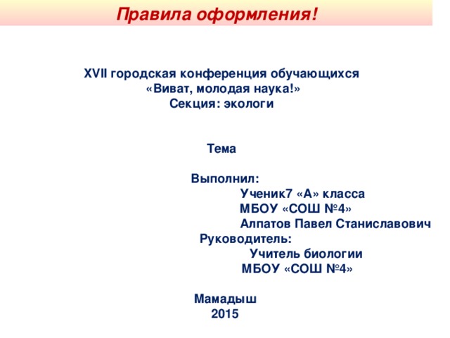 Правила оформления! XVII городская конференция обучающихся «Виват, молодая наука!» Секция: экологи   Тема   Выполнил:  Ученик7 «А» класса  МБОУ «СОШ №4»  Алпатов Павел Станиславович  Руководитель:  Учитель биологии  МБОУ «СОШ №4»   Мамадыш  2015 