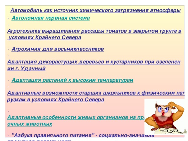 Темы по биологии:   Автомобиль как источник химического загрязнения атмосферы   · Автономная нервная система   · Агротехника выращивания рассады томатов в закрытом грунте в условиях Крайнего Севера   · Агрохимия для восьмиклассников   · Адаптация дикорастущих деревьев и кустарников при озеленении г. Удачный   · Адаптация растений к высоким температурам   · Адаптивные возможности старших школьников к физическим нагрузкам в условиях Крайнего Севера   · Адаптивные особенности живых организмов на примере позвоночных животных   · 