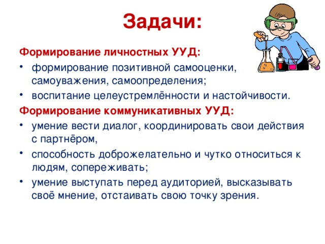  Задачи:   Формирование личностных УУД: формирование позитивной самооценки, самоуважения, самоопределения; воспитание целеустремлённости и настойчивости. Формирование коммуникативных УУД: умение вести диалог, координировать свои действия с партнёром, способность доброжелательно и чутко относиться к людям, сопереживать; умение выступать перед аудиторией, высказывать своё мнение, отстаивать свою точку зрения. 