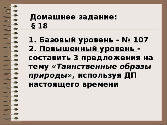  Домашнее задание:  § 18 1. Базовый уровень - № 107 2. Повышенный уровень - составить 3 предложения на тему «Таинственные образы природы» , используя ДП настоящего времени 