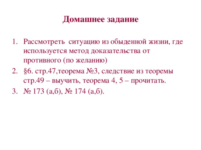 Домашнее задание Рассмотреть ситуацию из обыденной жизни, где используется метод доказательства от противного (по желанию) §6. стр.47,теорема №3, следствие из теоремы стр.49 – выучить, теорема 4, 5 – прочитать. № 173 (а,б), № 174 (а,б). 