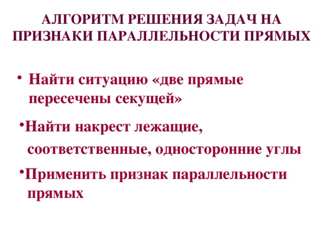 АЛГОРИТМ РЕШЕНИЯ ЗАДАЧ НА ПРИЗНАКИ ПАРАЛЛЕЛЬНОСТИ ПРЯМЫХ Найти ситуацию «две прямые пересечены секущей»  Найти накрест лежащие,  соответственные, односторонние углы Применить признак параллельности  прямых 