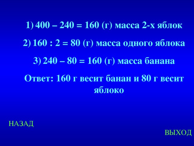 400 – 240 = 160 (г) масса 2-х яблок 160 : 2 = 80 (г) масса одного яблока 240 – 80 = 160 (г) масса банана Ответ: 160 г весит банан и 80 г весит яблоко Created by Unregisterd version of Xtreme Compressor НАЗАД ВЫХОД  