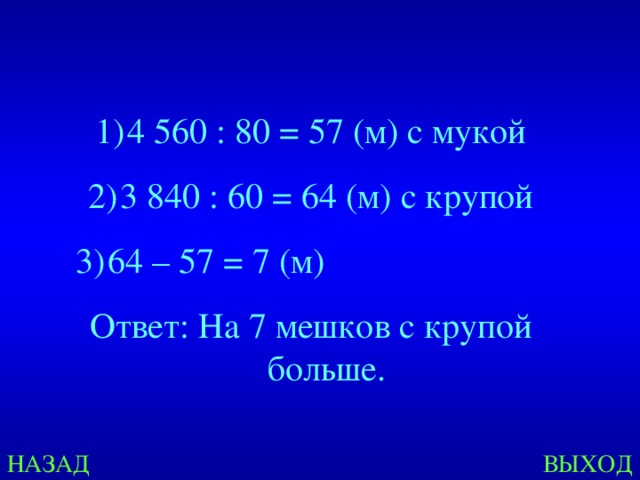 4 560 : 80 = 57 (м) с мукой 3 840 : 60 = 64 (м) с крупой 64 – 57 = 7 (м) Ответ: На 7 мешков с крупой больше. Created by Unregisterd version of Xtreme Compressor НАЗАД ВЫХОД  