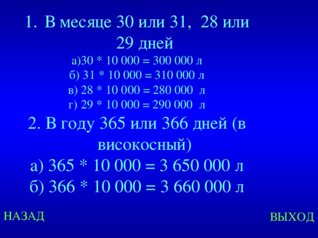  В месяце 30 или 31, 28 или 29 дней а)30 * 10 000 = 300 000 л б) 31 * 10 000 = 310 000 л в) 28 * 10 000 = 280 000 л г) 29 * 10 000 = 290 000 л 2. В году 365 или 366 дней (в високосный) а) 365 * 10 000 = 3 650 000 л б) 366 * 10 000 = 3 660 000 л Created by Unregisterd version of Xtreme Compressor НАЗАД ВЫХОД  
