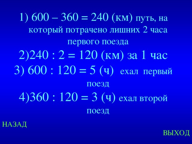  600 – 360 = 240 (км) путь, на который потрачено лишних 2 часа первого поезда 240 : 2 = 120 (км) за 1 час  600 : 120 = 5 (ч) ехал первый поезд 360 : 120 = 3 (ч) ехал второй поезд  Created by Unregisterd version of Xtreme Compressor НАЗАД ВЫХОД  