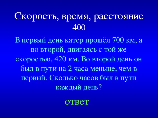 Скорость, время, расстояние  400 В первый день катер прошёл 700 км, а во второй, двигаясь с той же скоростью, 420 км. Во второй день он был в пути на 2 часа меньше, чем в первый. Сколько часов был в пути каждый день? Created by Unregisterd version of Xtreme Compressor ответ  
