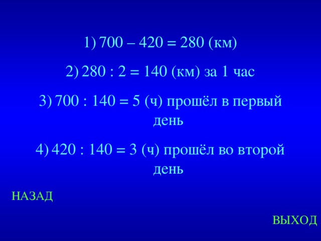 700 – 420 = 280 (км) 280 : 2 = 140 (км) за 1 час 700 : 140 = 5 (ч) прошёл в первый день 420 : 140 = 3 (ч) прошёл во второй день Created by Unregisterd version of Xtreme Compressor НАЗАД ВЫХОД  