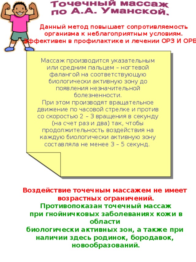 Данный метод повышает сопротивляемость организма к неблагоприятным условиям. Эффективен в профилактике и лечении ОРЗ И ОРВИ. Массаж производится указательным или средним пальцем – ногтевой фалангой на соответствующую биологически активную зону до появления незначительной болезненности. При этом производят вращательное движение по часовой стрелке и против со скоростью 2 – 3 вращения в секунду (на счет раз и два) так, чтобы продолжительность воздействия на каждую биологически активную зону составляла не менее 3 – 5 секунд. Воздействие точечным массажем не имеет возрастных ограничений. Противопоказан точечный массаж при гнойничковых заболеваниях кожи в области биологически активных зон, а также при наличии здесь родинок, бородавок, новообразований. 