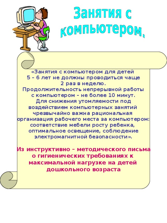    «Занятия с компьютером для детей 5 – 6 лет не должны проводиться чаще 2 раз в неделю. Продолжительность непрерывной работы с компьютером – не более 10 минут. Для снижения утомляемости под воздействием компьютерных занятий чрезвычайно важна рациональная организация рабочего места за компьютером: соответствие мебели росту ребенка, оптимальное освещение, соблюдение электромагнитной безопасности».  Из инструктивно – методического письма о гигиенических требованиях к максимальной нагрузке на детей дошкольного возраста    