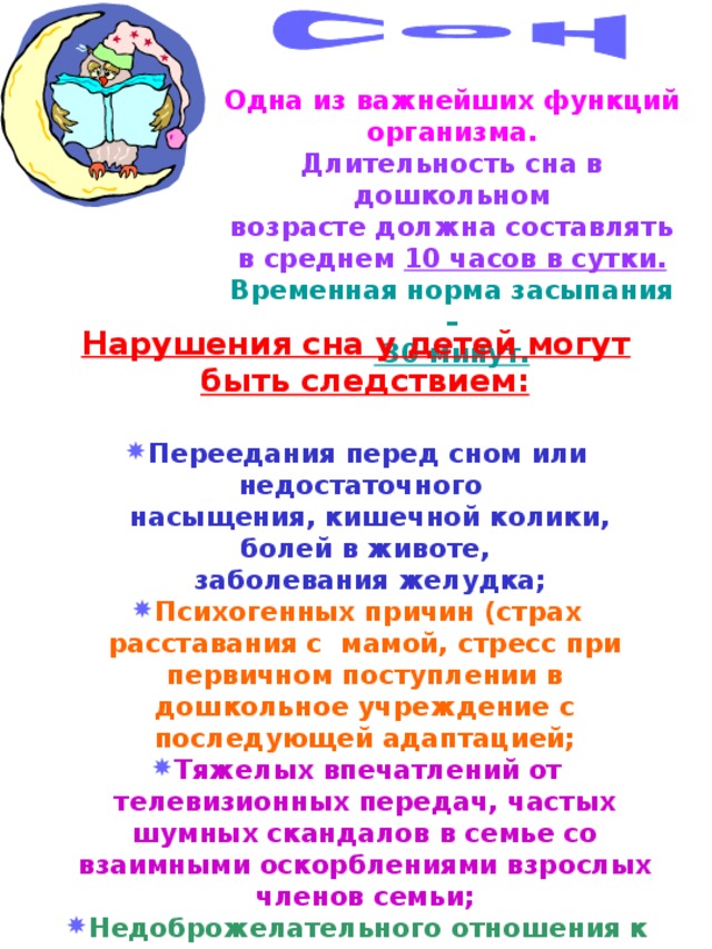 Одна из важнейших функций организма. Длительность сна в дошкольном возрасте должна составлять в среднем 10 часов в сутки. Временная норма засыпания –  30 минут.  Нарушения сна у детей могут быть следствием:  Переедания перед сном или недостаточного  насыщения, кишечной колики, болей в животе,  заболевания желудка; Психогенных причин (страх расставания с мамой, стресс при первичном поступлении в дошкольное учреждение с последующей адаптацией; Тяжелых впечатлений от телевизионных передач, частых шумных скандалов в семье со взаимными оскорблениями взрослых членов семьи; Недоброжелательного отношения к ребенку. 