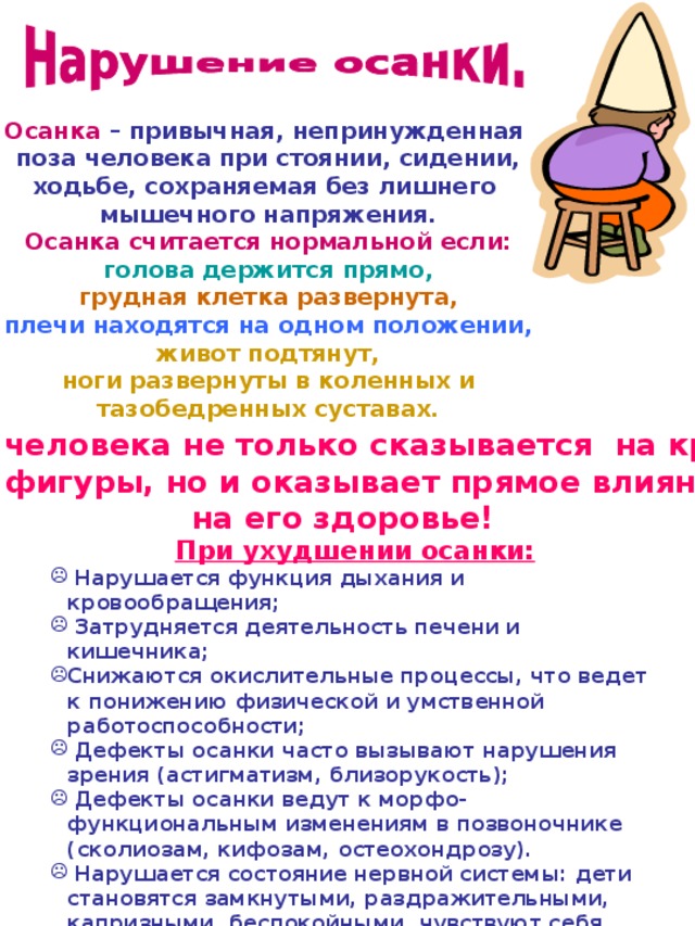 Осанка – привычная, непринужденная поза человека при стоянии, сидении, ходьбе, сохраняемая без лишнего мышечного напряжения. Осанка считается нормальной если:  голова держится прямо, грудная клетка развернута, плечи находятся на одном положении, живот подтянут, ноги развернуты в коленных и тазобедренных суставах.   Осанка человека не только сказывается на красоте его фигуры, но и оказывает прямое влияние на его здоровье!  При ухудшении осанки:  Нарушается функция дыхания и кровообращения;  Затрудняется деятельность печени и кишечника; Снижаются окислительные процессы, что ведет к понижению физической и умственной работоспособности;  Дефекты осанки часто вызывают нарушения зрения (астигматизм, близорукость);  Дефекты осанки ведут к морфо-функциональным изменениям в позвоночнике (сколиозам, кифозам, остеохондрозу).  Нарушается состояние нервной системы: дети становятся замкнутыми, раздражительными, капризными, беспокойными, чувствуют себя неловкими.   