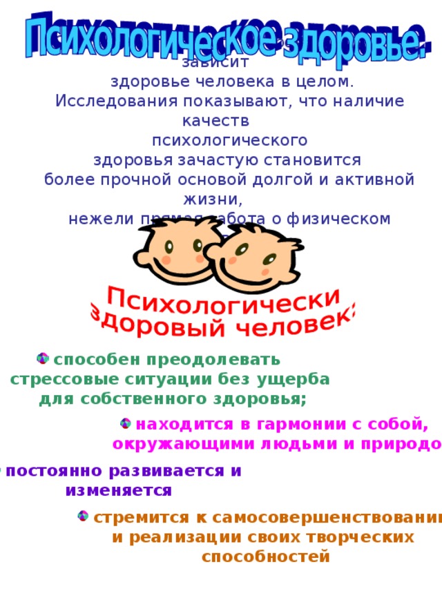 От психологического здоровья во много зависит  здоровье человека в целом. Исследования показывают, что наличие качеств  психологического здоровья зачастую становится более прочной основой долгой и активной жизни, нежели прямая забота о физическом здоровье.  способен преодолевать  стрессовые ситуации без ущерба  для собственного здоровья;  находится в гармонии с собой,  окружающими людьми и природой;  постоянно развивается и  изменяется  стремится к самосовершенствованию и реализации своих творческих способностей 