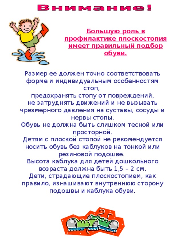 Большую роль в профилактике плоскостопия имеет правильный подбор обуви. Размер ее должен точно соответствовать форме и индивидуальным особенностям стоп, предохранять стопу от повреждений, не затруднять движений и не вызывать чрезмерного давления на суставы, сосуды и нервы стопы. Обувь не должна быть слишком тесной или просторной. Детям с плоской стопой не рекомендуется носить обувь без каблуков на тонкой или резиновой подошве. Высота каблука для детей дошкольного возраста должна быть 1,5 – 2 см. Дети, страдающие плоскостопием, как правило, изнашивают внутреннюю сторону подошвы и каблука обуви. 