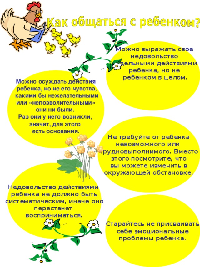 Можно выражать свое недовольство отдельными действиями ребенка, но не ребенком в целом.  Можно осуждать действия  ребенка, но не его чувства,  какими бы нежелательными  или «непозволительными» они ни были. Раз они у него возникли, значит, для этого есть основания.  Не требуйте от ребенка невозможного или трудновыполнимого. Вместо этого посмотрите, что вы можете изменить в окружающей обстановке. Недовольство действиями ребенка не должно быть систематическим, иначе оно перестанет восприниматься. Старайтесь не присваивать себе эмоциональные проблемы ребенка. 