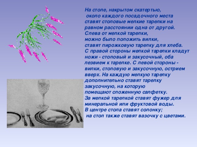 На столе, накрытом скатертью,  около каждого посадочного места ставят столовые мелкие тарелки на равном расстоянии одна от другой. Слева от мелкой тарелки, можно было положить вилки, ставят пирожковую тарелку для хлеба. С правой стороны мелкой тарелки кладут ножи - столовый и закусочный, оба лезвием к тарелке. С левой стороны - вилки, столовую и закусочную, острием вверх. На каждую мелкую тарелку дополнительно ставят тарелку закусочную, на которую помещают сложенную салфетку. За мелкой тарелкой ставят фужер для минеральной или фруктовой воды. В центре стола ставят солонку;  на стол также ставят вазочку с цветами. 