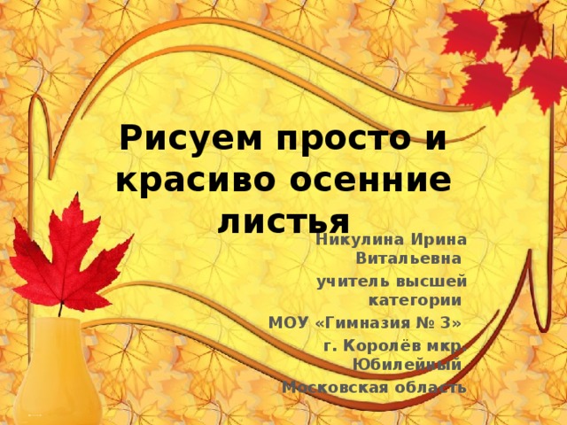 Рисуем просто и красиво осенние листья Никулина Ирина Витальевна учитель высшей категории МОУ «Гимназия № 3» г. Королёв мкр. Юбилейный Московская область 