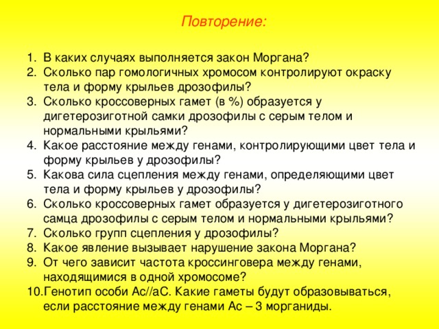 Повторение: В каких случаях выполняется закон Моргана? Сколько пар гомологичных хромосом контролируют окраску тела и форму крыльев дрозофилы? Сколько кроссоверных гамет (в %) образуется у дигетерозиготной самки дрозофилы с серым телом и нормальными крыльями? Какое расстояние между генами, контролирующими цвет тела и форму крыльев у дрозофилы? Какова сила сцепления между генами, определяющими цвет тела и форму крыльев у дрозофилы? Сколько кроссоверных гамет образуется у дигетерозиготного самца дрозофилы с серым телом и нормальными крыльями? Сколько групп сцепления у дрозофилы? Какое явление вызывает нарушение закона Моргана? От чего зависит частота кроссинговера между генами, находящимися в одной хромосоме? Генотип особи Ас//аС. Какие гаметы будут образовываться, если расстояние между генами Ас – 3 морганиды. 