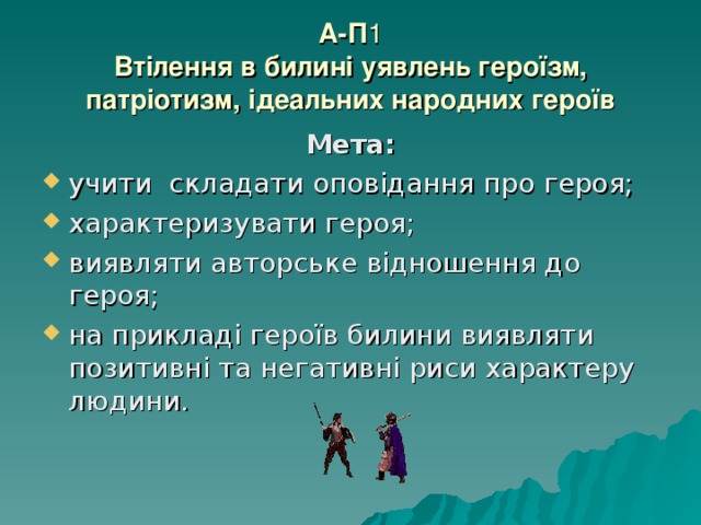 А-П 1  Втілення в билині уявлень героїзм, патріотизм, ідеальних народних героїв Мета: учити складати оповідання про героя; характеризувати героя; виявляти авторське відношення до героя; на прикладі героїв билини виявляти позитивні та негативні риси характеру людини.  