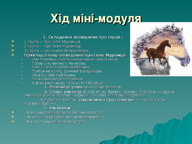 Хід міні-модуля  1. Складання оповідання про героя : 1 група – про Іллю Муромця; 2 група - про Ілля Муромець 3 група – про князя Володимира. Приклад плану оповідання про Іллю Муромця Ілля Муромець летить на коні через гори та річки. Побив силу велику у Чернігова. Узяв у полон Соловея розбійника. Прибув на службу до князя Володимира. Убив Соловея розбійника. Риси характеру Іллі Муромця. Відношення народу і моє до Іллі Муромця. Ілля Муромець летить на коні через гори та річки. Побив силу велику у Чернігова. Узяв у полон Соловея розбійника. Прибув на службу до князя Володимира. Убив Соловея розбійника. Риси характеру Іллі Муромця. Відношення народу і моє до Іллі Муромця.  2. Розповіді учнів про героїв билини.  3. Слово учителя про поетику билини (зачин, повтори, кінцівка, зменшувально-пестливі суфікси, постійні епітети,гіперболи).  4. Робота в групах. Дидактична гра «Школа» - пошук ознак поетики билини.  5. Висновки: - Кому ви симпатизуєте більше всього? - Які риси характеру вас приваблюють? - Кого і за що ви зневажаєте? 