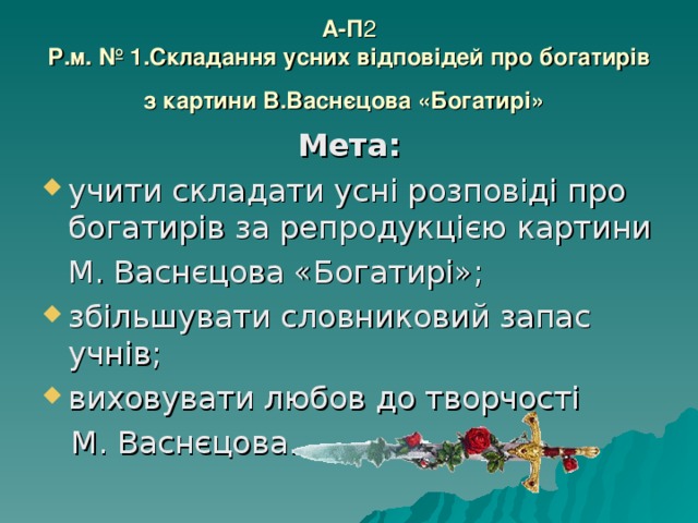 А-П 2  Р.м. № 1.Складання усних відповідей про богатирів з картини В.Васнєцова «Богатирі»  Мета: учити складати усні розповіді про богатирів за репродукцією картини  М. Васнєцова «Богатирі»; збільшувати словниковий запас учнів; виховувати любов до творчості  М. Васнєцова. 