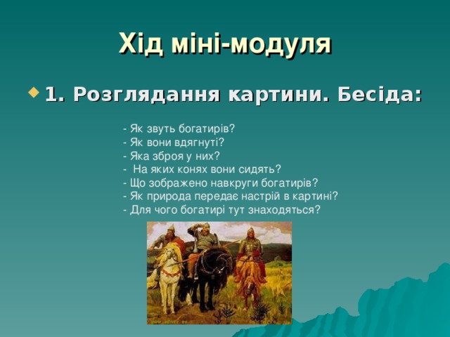 Хід міні-модуля 1. Розглядання картини. Бесіда: - Як звуть богатирів? - Як вони вдягнуті? - Яка зброя у них? - На яких конях вони сидять? - Що зображено навкруги богатирів? - Як природа передає настрій в картині? - Для чого богатирі тут знаходяться? 