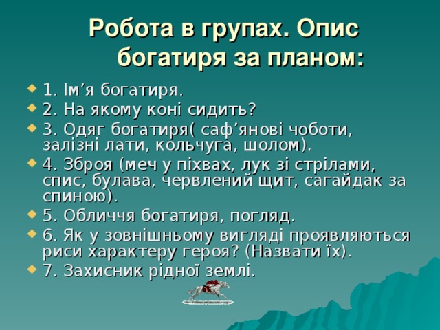  Робота в групах. Опис богатиря за планом: 1. Ім’я богатиря. 2. На якому коні сидить? 3. Одяг богатиря( саф’янові чоботи, залізні лати, кольчуга, шолом). 4. Зброя (меч у піхвах, лук зі стрілами, спис, булава, червлений щит, сагайдак за спиною ) . 5. Обличчя богатиря, погляд. 6. Як у зовнішньому вигляді проявляються риси характеру героя? (Назвати їх). 7. Захисник рідної землі. 