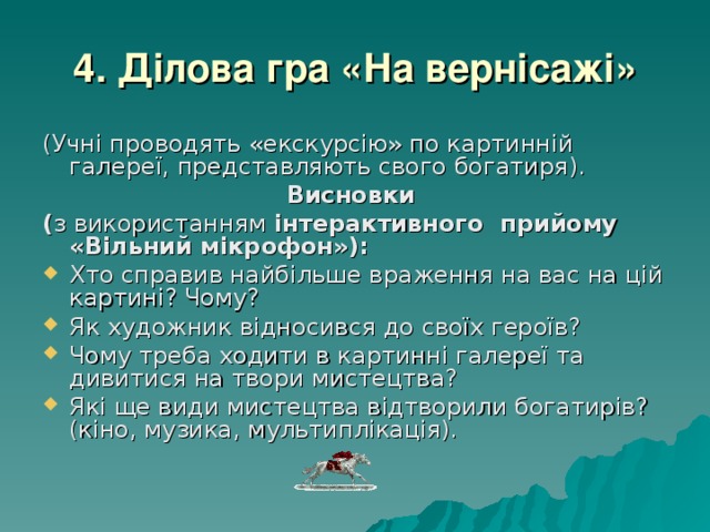 4. Ділова гра «На вернісажі» (Учні проводять «екскурсію» по картинній галереї, представляють свого богатиря). Висновки ( з використанням інтерактивного прийому «Вільний мікрофон»): Хто справив найбільше враження на вас на цій картині? Чому? Як художник відносився до своїх героїв? Чому треба ходити в картинні галереї та дивитися на твори мистецтва? Які ще види мистецтва відтворили богатирів? (кіно, музика, мультиплікація). 