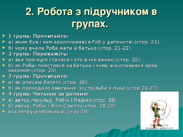 2. Робота з підручником в групах.  1 група. Прочитайте: а) яким був і чим захоплювався Роб у дитинстві (стор. 21); б) чому вчили Роба мати й батько (стор. 21-22). 2 група. Перекажіть: а) яка трагедія сталася і хто в ній винен (стор. 22); б) як Робін помстився за батька і чому він опинився поза законом (стор. 24). 3 група. Прочитайте: а) як описані багатії (стор. 26); б) як проходило змагання зі стрільби з лука (стор 26-27); 4 група.  Читання за ролями: а) автор,герольд, Робін і Маріан(стор. 28); б) автор, Робін і Вілл Стютлі (стор. 28-29); в) клятву розбійників (стор.29). 