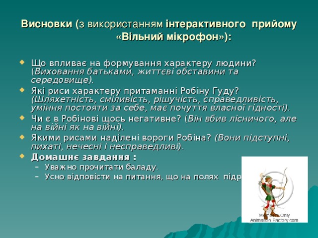 Висновки ( з використанням інтерактивного прийому «Вільний мікрофон»): Що впливає на формування характеру людини? ( Виховання батьками, життєві обставини та середовище). Які риси характеру притаманні Робіну Гуду? (Шляхетність, сміливість, рішучість, справедливість, уміння постояти за себе, має почуття власної гідності). Чи є в Робінові щось негативне? ( Він вбив лісничого, але на війні як на війні). Якими рисами наділені вороги Робіна? (Вони підступні, пихаті, нечесні і несправедливі). Домашнє завдання : Уважно прочитати баладу. Усно відповісти на питання, що на полях підручника. Уважно прочитати баладу. Усно відповісти на питання, що на полях підручника. 